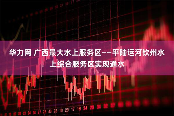 华力网 广西最大水上服务区——平陆运河钦州水上综合服务区实现通水