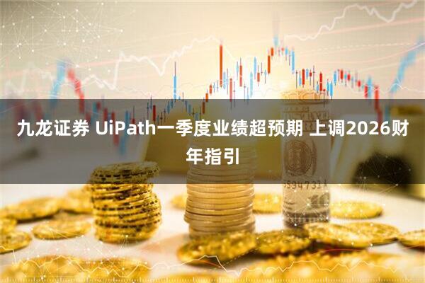 九龙证券 UiPath一季度业绩超预期 上调2026财年指引