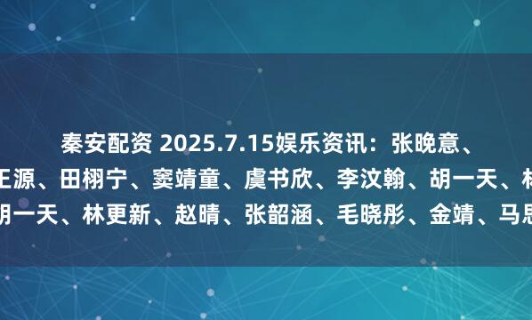 秦安配资 2025.7.15娱乐资讯：张晚意、肖战、杨紫、易烊千玺、王源、田栩宁、窦靖童、虞书欣、李汶翰、胡一天、林更新、赵晴、张韶涵、毛晓彤、金靖、马思纯_华策_黄牛代