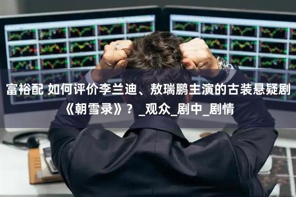 富裕配 如何评价李兰迪、敖瑞鹏主演的古装悬疑剧《朝雪录》？_观众_剧中_剧情