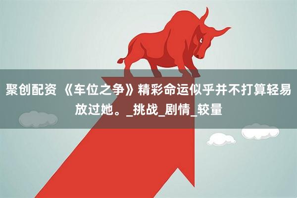 聚创配资 《车位之争》精彩命运似乎并不打算轻易放过她。_挑战_剧情_较量