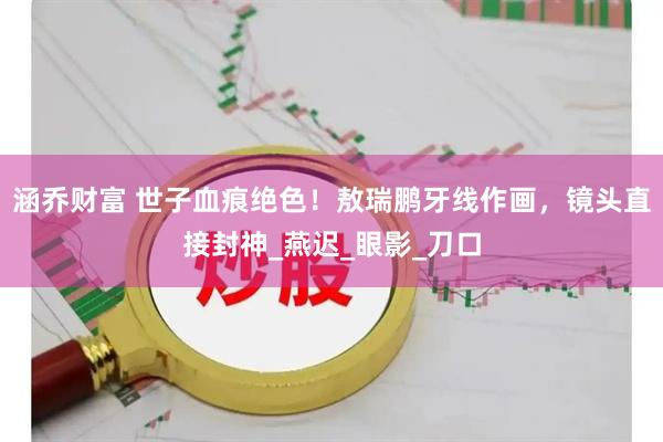 涵乔财富 世子血痕绝色！敖瑞鹏牙线作画，镜头直接封神_燕迟_眼影_刀口