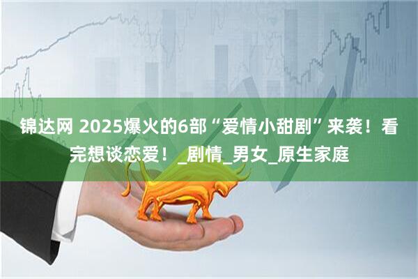 锦达网 2025爆火的6部“爱情小甜剧”来袭！看完想谈恋爱！_剧情_男女_原生家庭