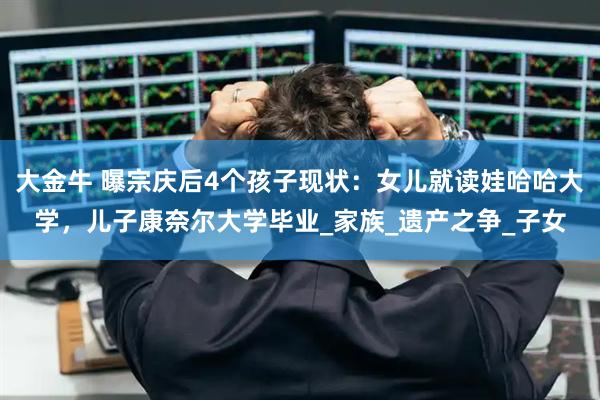 大金牛 曝宗庆后4个孩子现状：女儿就读娃哈哈大学，儿子康奈尔大学毕业_家族_遗产之争_子女