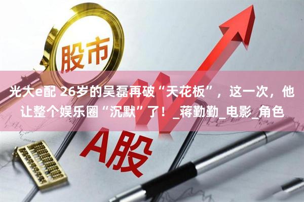 光大e配 26岁的吴磊再破“天花板”，这一次，他让整个娱乐圈“沉默”了！_蒋勤勤_电影_角色