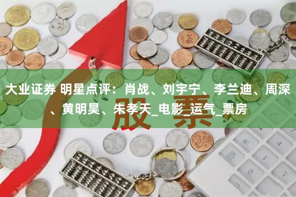 大业证券 明星点评：肖战、刘宇宁、李兰迪、周深、黄明昊、朱孝天_电影_运气_票房