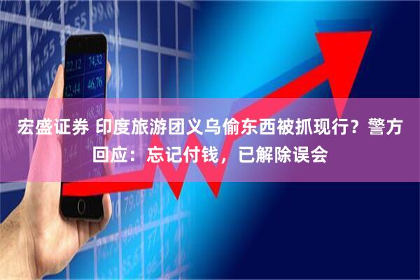 宏盛证券 印度旅游团义乌偷东西被抓现行？警方回应：忘记付钱，已解除误会