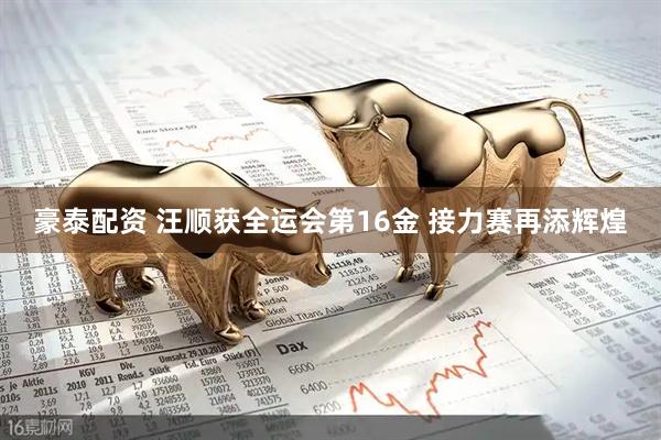 豪泰配资 汪顺获全运会第16金 接力赛再添辉煌
