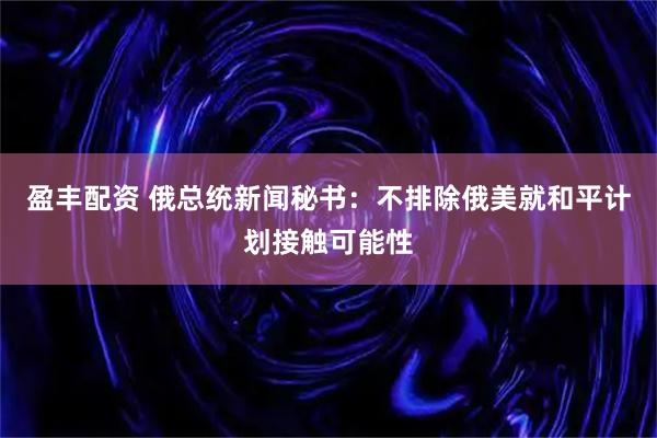 盈丰配资 俄总统新闻秘书：不排除俄美就和平计划接触可能性