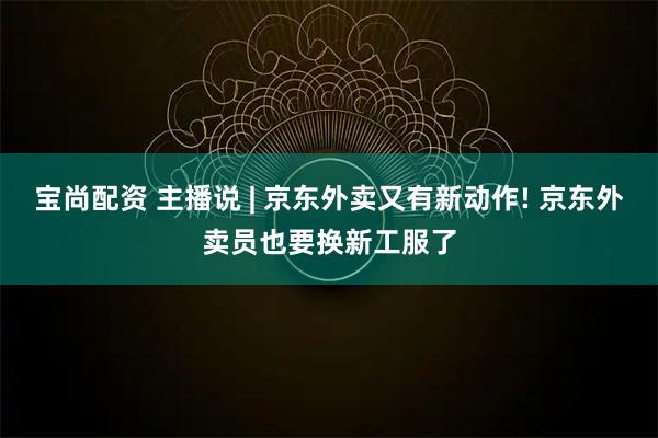 宝尚配资 主播说 | 京东外卖又有新动作! 京东外卖员也要换新工服了