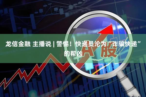 龙信金融 主播说 | 警惕！快递员沦为“诈骗快递”的帮凶