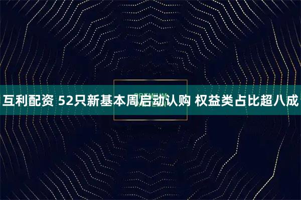 互利配资 52只新基本周启动认购 权益类占比超八成