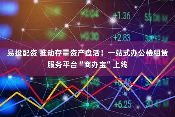 易投配资 推动存量资产盘活！一站式办公楼租赁服务平台“商办宝”上线