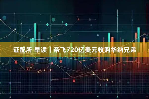 证配所 早读｜奈飞720亿美元收购华纳兄弟