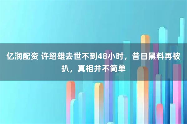亿润配资 许绍雄去世不到48小时，昔日黑料再被扒，真相并不简单
