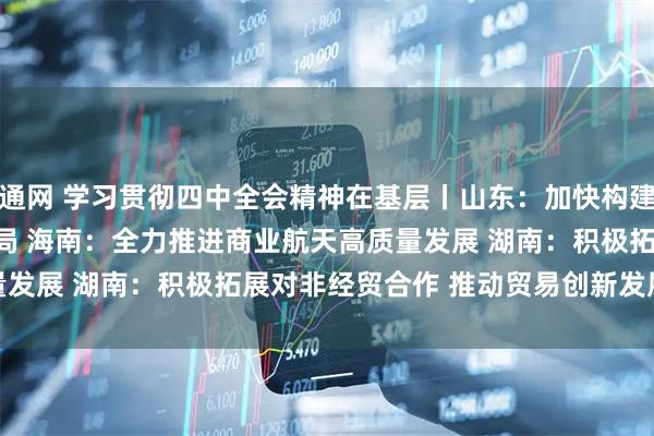 益通网 学习贯彻四中全会精神在基层丨山东：加快构建航天产业发展新格局&#32;海南：全力推进商业航天高质量发展&#32;湖南：积极拓展对非经贸合作&#32;推动贸易创新发展
