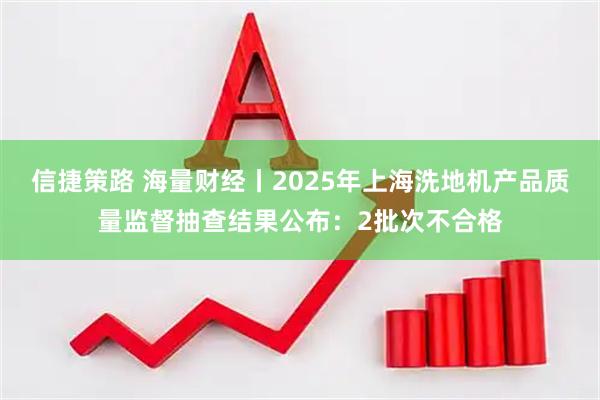 信捷策路 海量财经丨2025年上海洗地机产品质量监督抽查结果公布：2批次不合格