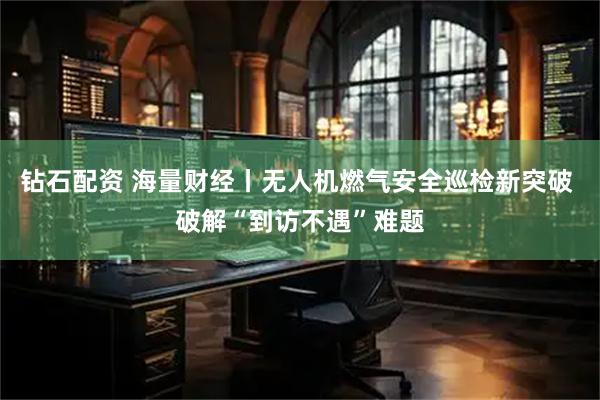 钻石配资 海量财经丨无人机燃气安全巡检新突破 破解“到访不遇”难题