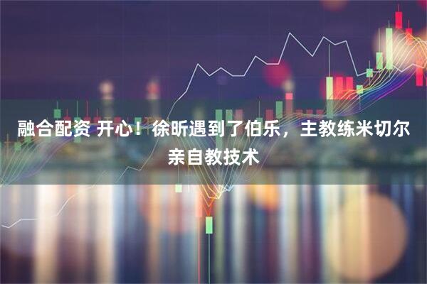 融合配资 开心！徐昕遇到了伯乐，主教练米切尔亲自教技术