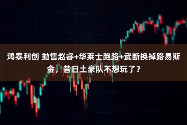 鸿泰利创 抛售赵睿+华莱士跑路+武断换掉路易斯金，昔日土豪队不想玩了？