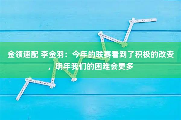 金领速配 李金羽：今年的联赛看到了积极的改变，明年我们的困难会更多