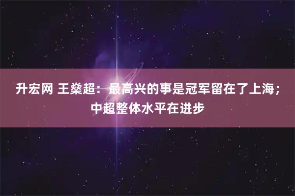 升宏网 王燊超：最高兴的事是冠军留在了上海；中超整体水平在进步