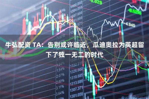 牛弘配资 TA：告别或许临近，瓜迪奥拉为英超留下了独一无二的时代
