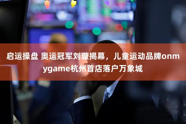 启运操盘 奥运冠军刘璇揭幕，儿童运动品牌onmygame杭州首店落户万象城