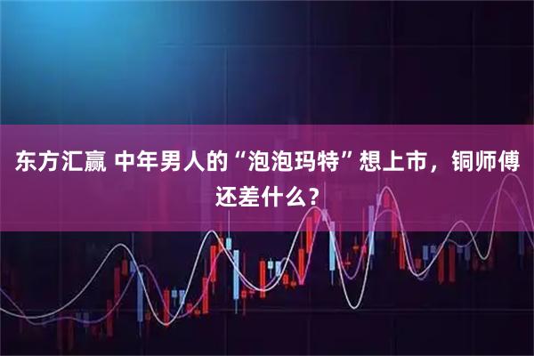 东方汇赢 中年男人的“泡泡玛特”想上市，铜师傅还差什么？