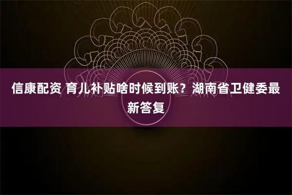 信康配资 育儿补贴啥时候到账？湖南省卫健委最新答复