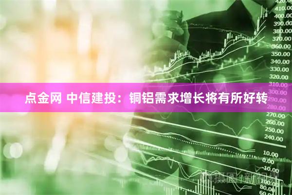 点金网 中信建投：铜铝需求增长将有所好转