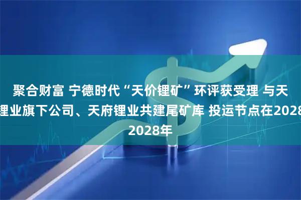 聚合财富 宁德时代“天价锂矿”环评获受理 与天齐锂业旗下公司、天府锂业共建尾矿库 投运节点在2028年